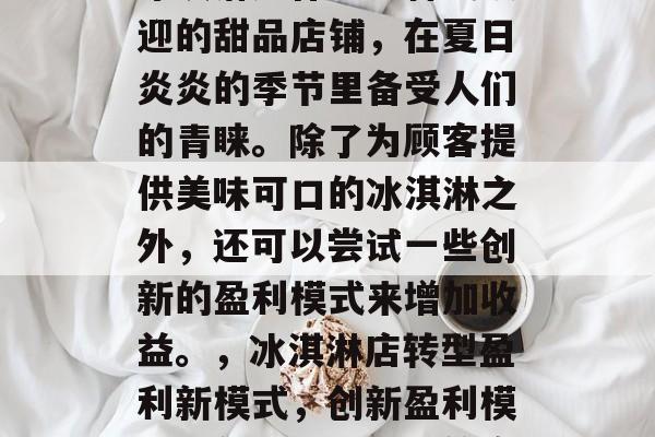冰淇淋店作为一种受欢迎的甜品店铺,在夏日炎炎的季节里备受人们的青睐。除了为顾客提供美味可口的冰淇淋之外,还可以尝试一些创新的盈利模式来增加收益。,冰淇淋店转型盈利新模式,创新盈利模式引领冰淇淋店新篇章 冰淇淋店作为一种受欢迎的甜品店铺,在夏日炎炎的季节里备受人们的青睐。除了为顾客提供美味可口的冰淇淋之外,还可以尝试一些创新的盈利模式来增加收益。,冰淇淋店转型盈利新模式,创新盈利模式引领冰淇淋店新篇章
