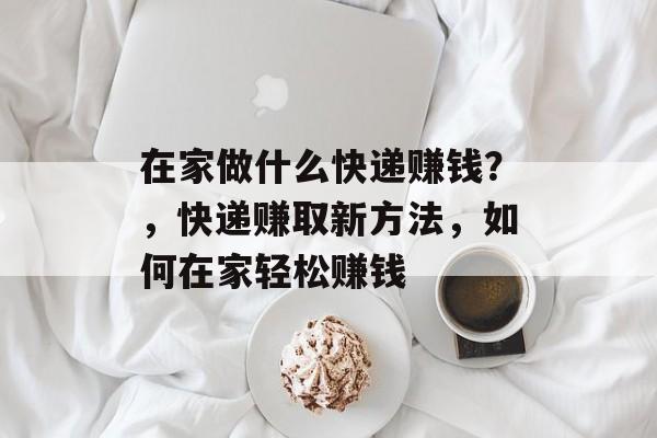 在家做什么快递赚钱?,快递赚取新方法,如何在家轻松赚钱 在家做什么快递赚钱?,快递赚取新方法,如何在家轻松赚钱