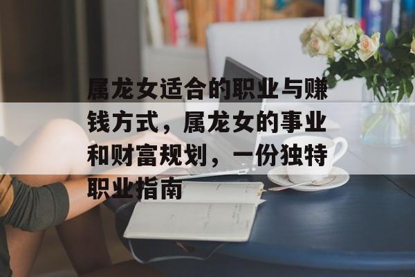 属龙女适合的职业与赚钱方式,属龙女的事业和财富规划,一份独特职业指南 属龙女适合的职业与赚钱方式,属龙女的事业和财富规划,一份独特职业指南