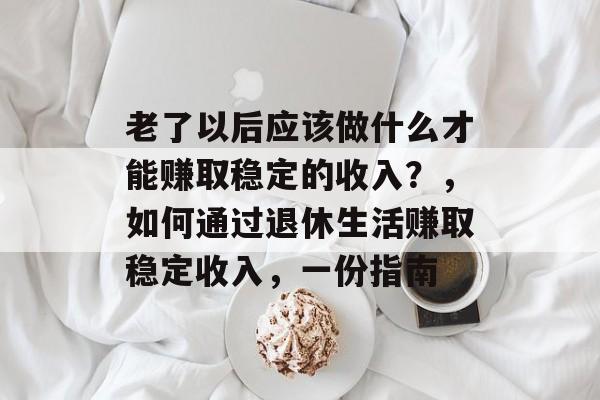 老了以后应该做什么才能赚取稳定的收入?,如何通过退休生活赚取稳定收入,一份指南 老了以后应该做什么才能赚取稳定的收入?,如何通过退休生活赚取稳定收入,一份指南