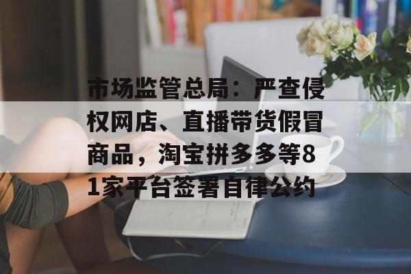 市场监管总局:严查侵权网店、直播带货假冒商品,淘宝拼多多等81家平台签署自律公约 市场监管总局:严查侵权网店、直播带货假冒商品,淘宝拼多多等81家平台签署自律公约