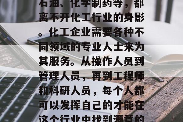 如何选择化工行业并成为一名化工专业人才在当今社会中成为了一个极具潜力的职业。无论是原材料生产、化学品制造还是农药、化肥、石油、化学制药等,都离不开化工行业的身影。化工企业需要各种不同领域的专业人士来为其服务。从操作人员到管理人员,再到工程师和科研人员,每个人都可以发挥自己的才能在这个行业中找到满意的位置。然而,在化工领域学习哪些专业最好赚钱呢?这里给大家分享一下个人观点。,化工行业中最赚钱的专业及其推荐 如何选择化工行业并成为一名化工专业人才在当今社会中成为了一个极具潜力的职业。无论是原材料生产、化学品制造还是农药、化肥、石油、化学制药等,都离不开化工行业的身影。化工企业需要各种不同领域的专业人士来为其服务。从操作人员到管理人员,再到工程师和科研人员,每个人都可以发挥自己的才能在这个行业中找到满意的位置。然而,在化工领域学习哪些专业最好赚钱呢?这里给大家分享一下个人观点。,化工行业中最赚钱的专业及其推荐
