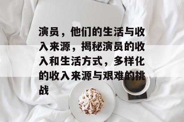 演员，他们的生活与收入来源，揭秘演员的收入和生活方式，多样化的收入来源与艰难的挑战