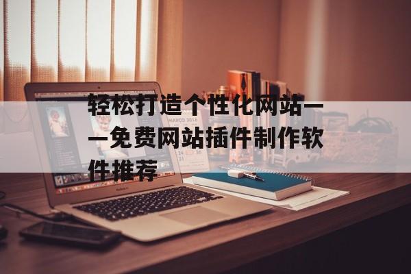 轻松打造个性化网站——免费网站插件制作软件推荐 轻松打造个性化网站——免费网站插件制作软件推荐