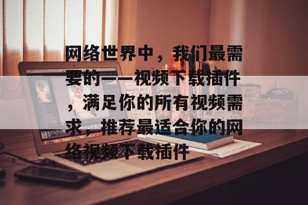 网络世界中,我们最需要的——视频下载插件,满足你的所有视频需求,推荐最适合你的网络视频下载插件 网络世界中,我们最需要的——视频下载插件,满足你的所有视频需求,推荐最适合你的网络视频下载插件