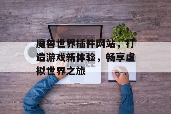 魔兽世界插件网站，打造游戏新体验，畅享虚拟世界之旅