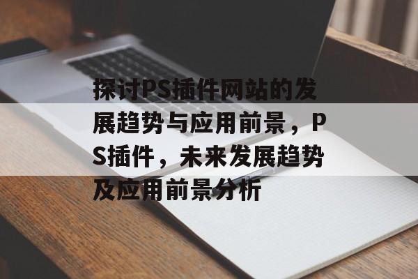 探讨PS插件网站的发展趋势与应用前景,PS插件,未来发展趋势及应用前景分析 探讨PS插件网站的发展趋势与应用前景,PS插件,未来发展趋势及应用前景分析