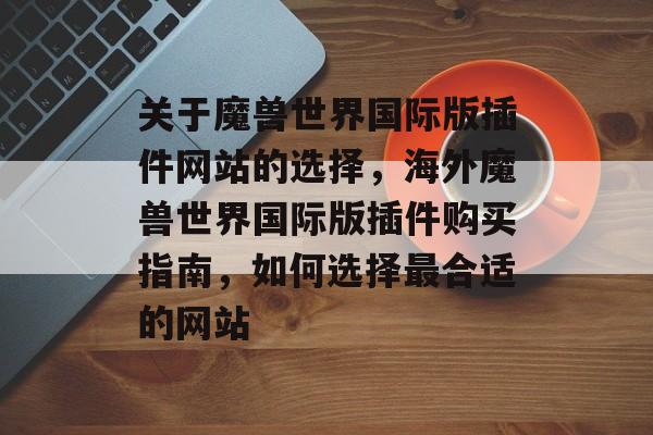 关于魔兽世界国际版插件网站的选择,海外魔兽世界国际版插件购买指南,如何选择最合适的网站 关于魔兽世界国际版插件网站的选择,海外魔兽世界国际版插件购买指南,如何选择最合适的网站