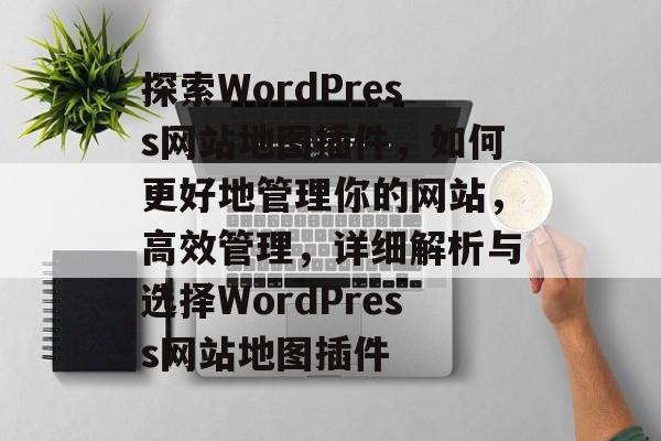 探索WordPress网站地图插件,如何更好地管理你的网站,高效管理,详细解析与选择WordPress网站地图插件 探索WordPress网站地图插件,如何更好地管理你的网站,高效管理,详细解析与选择WordPress网站地图插件