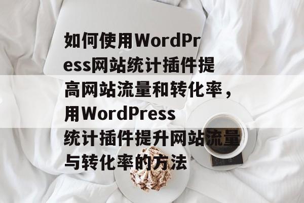 如何使用WordPress网站统计插件提高网站流量和转化率,用WordPress统计插件提升网站流量与转化率的方法 如何使用WordPress网站统计插件提高网站流量和转化率,用WordPress统计插件提升网站流量与转化率的方法