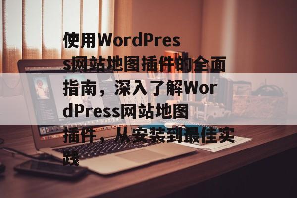 使用WordPress网站地图插件的全面指南,深入了解WordPress网站地图插件,从安装到最佳实践 使用WordPress网站地图插件的全面指南,深入了解WordPress网站地图插件,从安装到最佳实践
