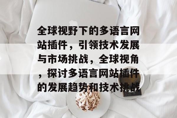 全球视野下的多语言网站插件,引领技术发展与市场挑战,全球视角,探讨多语言网站插件的发展趋势和技术挑战 全球视野下的多语言网站插件,引领技术发展与市场挑战,全球视角,探讨多语言网站插件的发展趋势和技术挑战