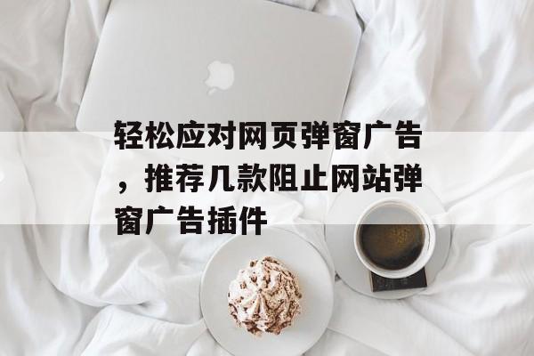 轻松应对网页弹窗广告,推荐几款阻止网站弹窗广告插件 轻松应对网页弹窗广告,推荐几款阻止网站弹窗广告插件
