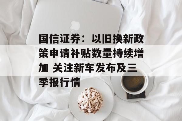 国信证券:以旧换新政策申请补贴数量持续增加 关注新车发布及三季报行情 国信证券:以旧换新政策申请补贴数量持续增加 关注新车发布及三季报行情