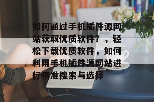 如何通过手机插件源网站获取优质软件?,轻松下载优质软件,如何利用手机插件源网站进行精准搜索与选择 如何通过手机插件源网站获取优质软件?,轻松下载优质软件,如何利用手机插件源网站进行精准搜索与选择