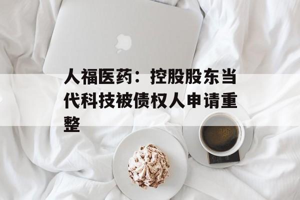 人福医药:控股股东当代科技被债权人申请重整 人福医药:控股股东当代科技被债权人申请重整