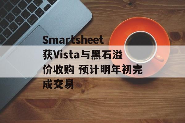 Smartsheet获Vista与黑石溢价收购 预计明年初完成交易 Smartsheet获Vista与黑石溢价收购 预计明年初完成交易