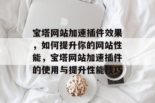 宝塔网站加速插件效果,如何提升你的网站性能,宝塔网站加速插件的使用与提升性能技巧 宝塔网站加速插件效果,如何提升你的网站性能,宝塔网站加速插件的使用与提升性能技巧