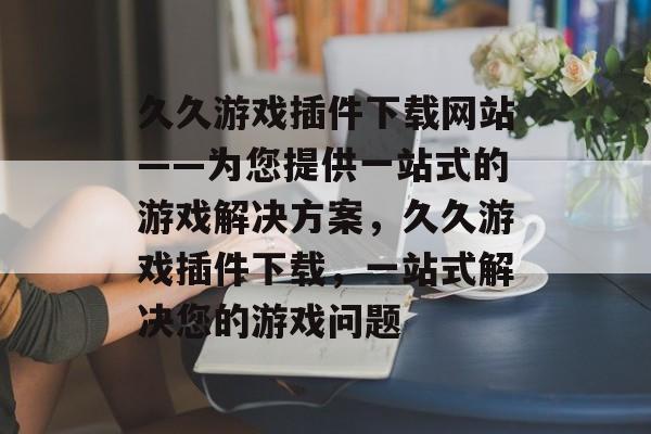 久久游戏插件下载网站——为您提供一站式的游戏解决方案,久久游戏插件下载,一站式解决您的游戏问题 久久游戏插件下载网站——为您提供一站式的游戏解决方案,久久游戏插件下载,一站式解决您的游戏问题
