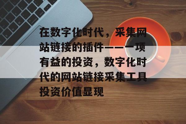 在数字化时代,采集网站链接的插件——一项有益的投资,数字化时代的网站链接采集工具投资价值显现 在数字化时代,采集网站链接的插件——一项有益的投资,数字化时代的网站链接采集工具投资价值显现