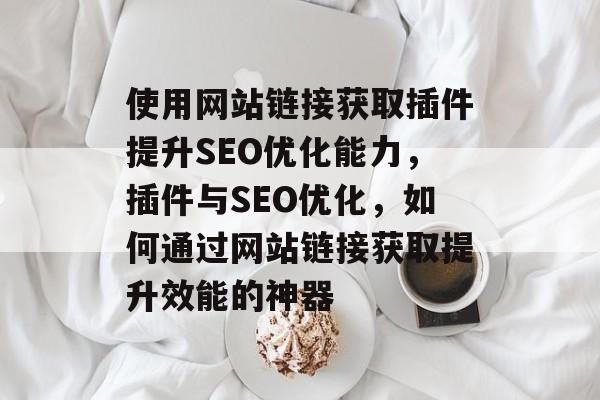 使用网站链接获取插件提升SEO优化能力,插件与SEO优化,如何通过网站链接获取提升效能的神器 使用网站链接获取插件提升SEO优化能力,插件与SEO优化,如何通过网站链接获取提升效能的神器