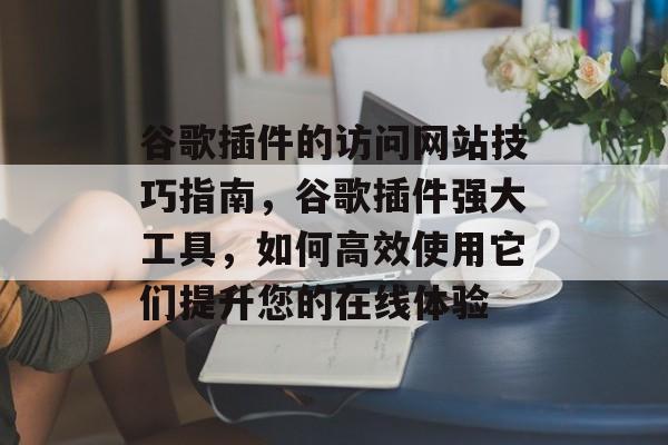 谷歌插件的访问网站技巧指南,谷歌插件强大工具,如何高效使用它们提升您的在线体验 谷歌插件的访问网站技巧指南,谷歌插件强大工具,如何高效使用它们提升您的在线体验
