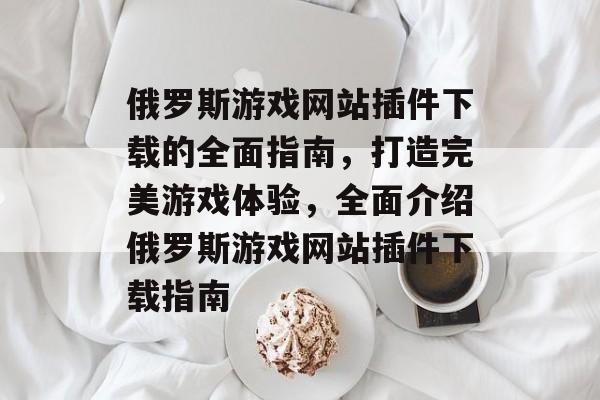 俄罗斯游戏网站插件下载的全面指南,打造完美游戏体验,全面介绍俄罗斯游戏网站插件下载指南 俄罗斯游戏网站插件下载的全面指南,打造完美游戏体验,全面介绍俄罗斯游戏网站插件下载指南