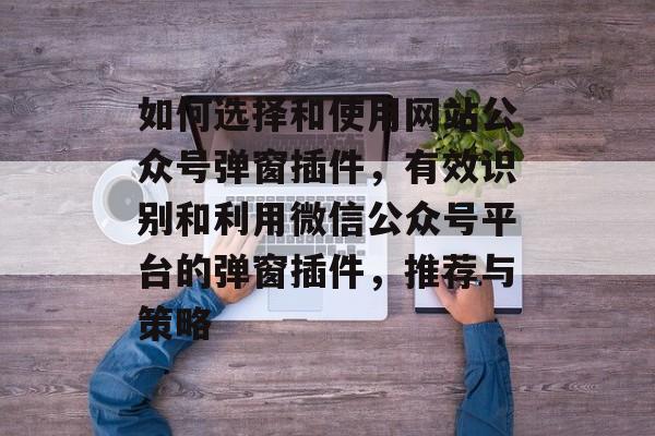 如何选择和使用网站公众号弹窗插件,有效识别和利用微信公众号平台的弹窗插件,推荐与策略 如何选择和使用网站公众号弹窗插件,有效识别和利用微信公众号平台的弹窗插件,推荐与策略