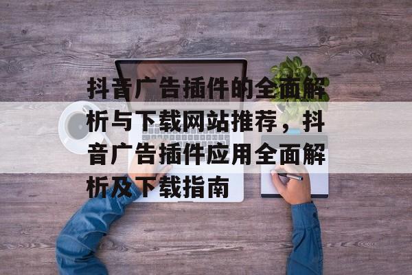 抖音广告插件的全面解析与下载网站推荐,抖音广告插件应用全面解析及下载指南 抖音广告插件的全面解析与下载网站推荐,抖音广告插件应用全面解析及下载指南