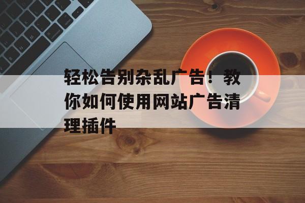 轻松告别杂乱广告!教你如何使用网站广告清理插件 轻松告别杂乱广告!教你如何使用网站广告清理插件