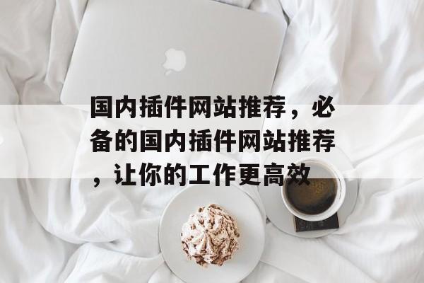 国内插件网站推荐,必备的国内插件网站推荐,让你的工作更高效 国内插件网站推荐,必备的国内插件网站推荐,让你的工作更高效