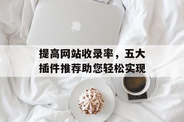 提高网站收录率,五大插件推荐助您轻松实现 提高网站收录率,五大插件推荐助您轻松实现