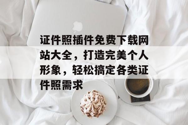证件照插件免费下载网站大全,打造完美个人形象,轻松搞定各类证件照需求 证件照插件免费下载网站大全,打造完美个人形象,轻松搞定各类证件照需求
