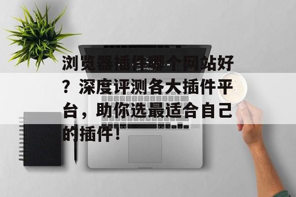 浏览器插件哪个网站好?深度评测各大插件平台,助你选最适合自己的插件! 浏览器插件哪个网站好?深度评测各大插件平台,助你选最适合自己的插件!