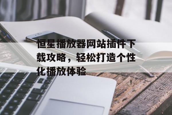 恒星播放器网站插件下载攻略,轻松打造个性化播放体验 恒星播放器网站插件下载攻略,轻松打造个性化播放体验