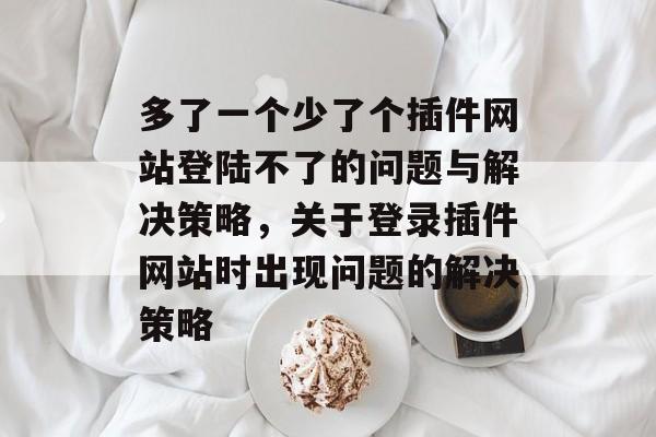 多了一个少了个插件网站登陆不了的问题与解决策略,关于登录插件网站时出现问题的解决策略 多了一个少了个插件网站登陆不了的问题与解决策略,关于登录插件网站时出现问题的解决策略