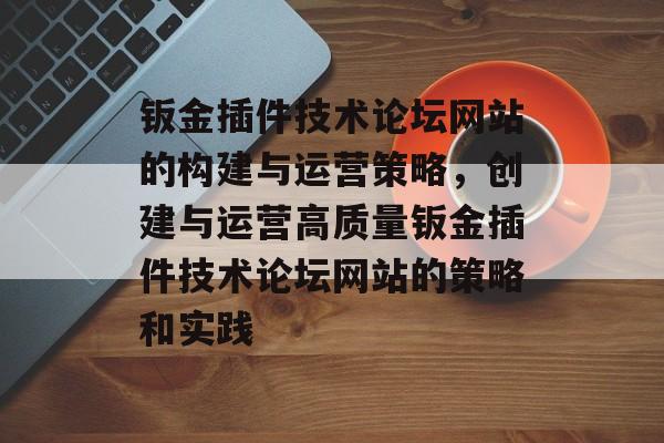 钣金插件技术论坛网站的构建与运营策略,创建与运营高质量钣金插件技术论坛网站的策略和实践 钣金插件技术论坛网站的构建与运营策略,创建与运营高质量钣金插件技术论坛网站的策略和实践