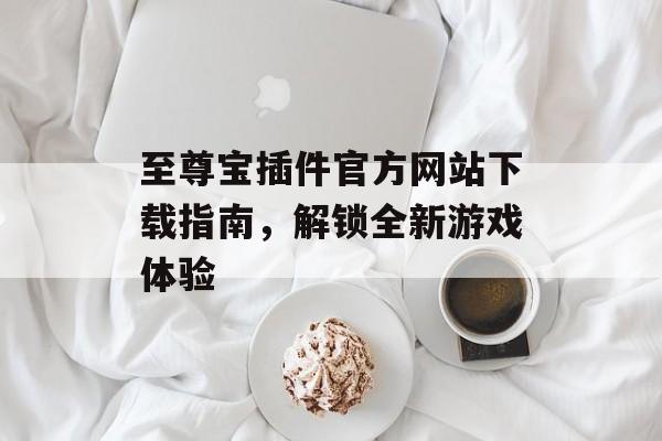 至尊宝插件官方网站下载指南,解锁全新游戏体验 至尊宝插件官方网站下载指南,解锁全新游戏体验