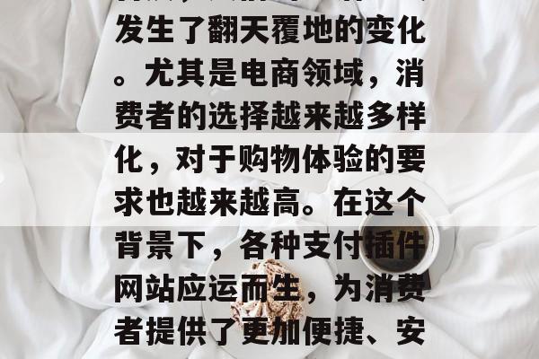 在信息化时代,随着互联网技术的飞速发展和普及,人们的生活方式发生了翻天覆地的变化。尤其是电商领域,消费者的选择越来越多样化,对于购物体验的要求也越来越高。在这个背景下,各种支付插件网站应运而生,为消费者提供了更加便捷、安全的在线支付方式。,电商市场,新时代下的支付插件平台及其应用 在信息化时代,随着互联网技术的飞速发展和普及,人们的生活方式发生了翻天覆地的变化。尤其是电商领域,消费者的选择越来越多样化,对于购物体验的要求也越来越高。在这个背景下,各种支付插件网站应运而生,为消费者提供了更加便捷、安全的在线支付方式。,电商市场,新时代下的支付插件平台及其应用