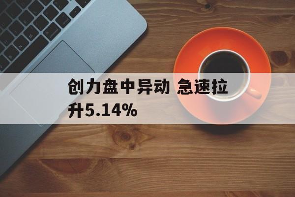 创力盘中异动 急速拉升5.14% 创力盘中异动 急速拉升5.14%