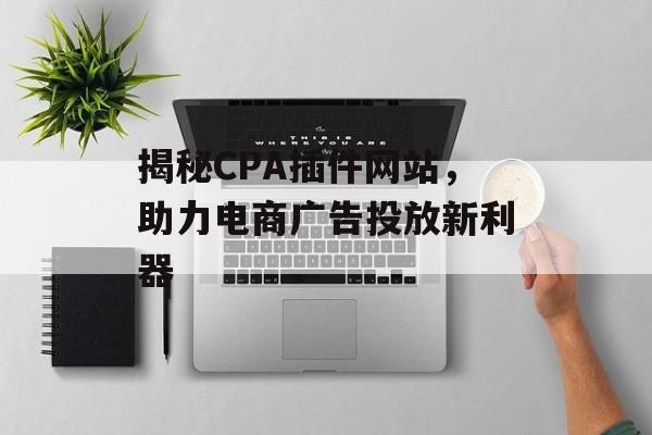 揭秘CPA插件网站,助力电商广告投放新利器 揭秘CPA插件网站,助力电商广告投放新利器