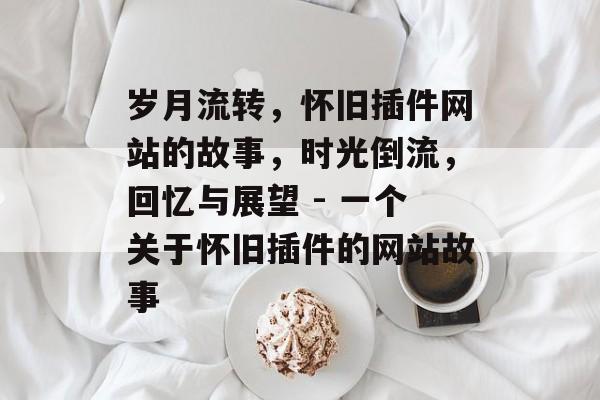 岁月流转，怀旧插件网站的故事，时光倒流，回忆与展望 - 一个关于怀旧插件的网站故事