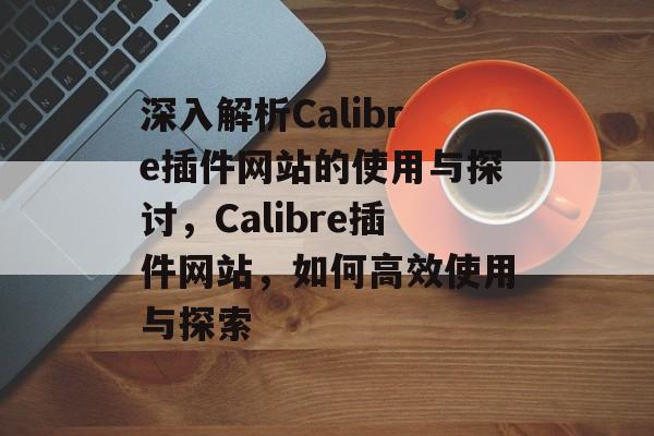 深入解析Calibre插件网站的使用与探讨,Calibre插件网站,如何高效使用与探索 深入解析Calibre插件网站的使用与探讨,Calibre插件网站,如何高效使用与探索