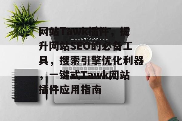 网站Tawk插件,提升网站SEO的必备工具,搜索引擎优化利器,一键式Tawk网站插件应用指南 网站Tawk插件,提升网站SEO的必备工具,搜索引擎优化利器,一键式Tawk网站插件应用指南
