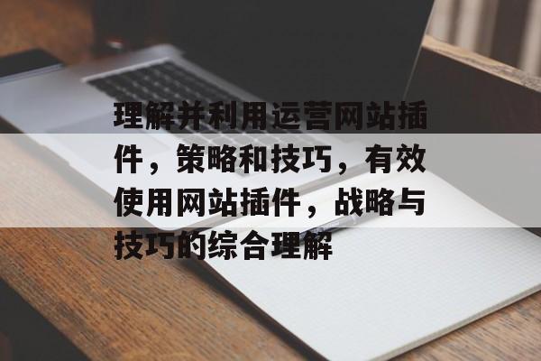 理解并利用运营网站插件,策略和技巧,有效使用网站插件,战略与技巧的综合理解 理解并利用运营网站插件,策略和技巧,有效使用网站插件,战略与技巧的综合理解