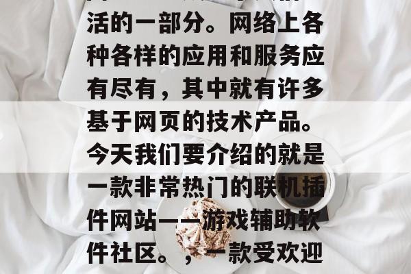 在今天的互联网时代,网络已经成为了人们生活的一部分。网络上各种各样的应用和服务应有尽有,其中就有许多基于网页的技术产品。今天我们要介绍的就是一款非常热门的联机插件网站——游戏辅助软件社区。,一款受欢迎的游戏辅助软件社区,游戏辅助软件社区 在今天的互联网时代,网络已经成为了人们生活的一部分。网络上各种各样的应用和服务应有尽有,其中就有许多基于网页的技术产品。今天我们要介绍的就是一款非常热门的联机插件网站——游戏辅助软件社区。,一款受欢迎的游戏辅助软件社区,游戏辅助软件社区
