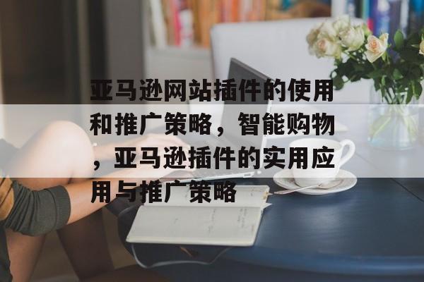 亚马逊网站插件的使用和推广策略,智能购物,亚马逊插件的实用应用与推广策略 亚马逊网站插件的使用和推广策略,智能购物,亚马逊插件的实用应用与推广策略
