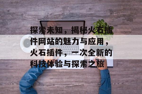 探索未知,揭秘火石插件网站的魅力与应用,火石插件,一次全新的科技体验与探索之旅 探索未知,揭秘火石插件网站的魅力与应用,火石插件,一次全新的科技体验与探索之旅
