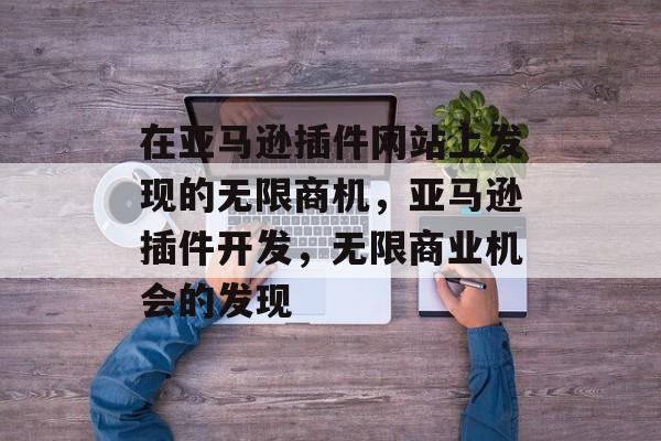 在亚马逊插件网站上发现的无限商机,亚马逊插件开发,无限商业机会的发现 在亚马逊插件网站上发现的无限商机,亚马逊插件开发,无限商业机会的发现