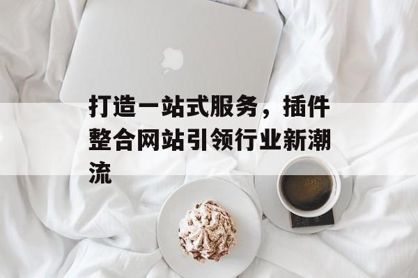 打造一站式服务,插件整合网站引领行业新潮流 打造一站式服务,插件整合网站引领行业新潮流